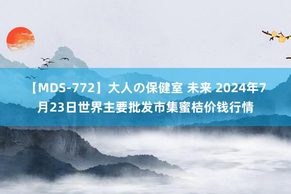 【MDS-772】大人の保健室 未来 2024年7月23日世界主要批发市集蜜桔价钱行情