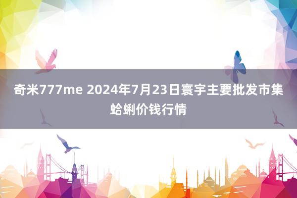 奇米777me 2024年7月23日寰宇主要批发市集蛤蜊价钱行情