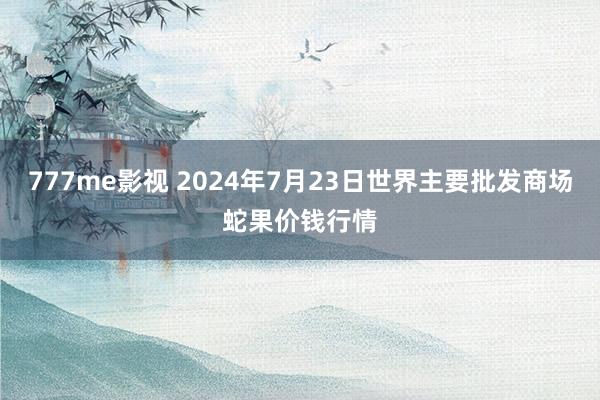 777me影视 2024年7月23日世界主要批发商场蛇果价钱行情