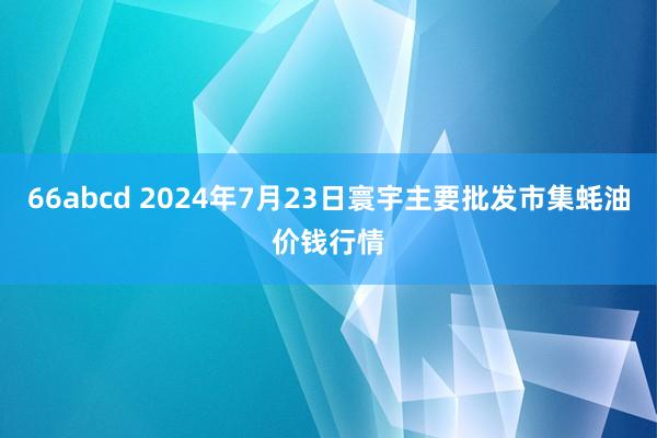 66abcd 2024年7月23日寰宇主要批发市集蚝油价钱行情