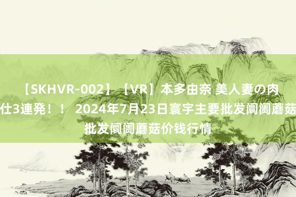 【SKHVR-002】【VR】本多由奈 美人妻の肉体エロ奉仕3連発！！ 2024年7月23日寰宇主要批发阛阓蘑菇价钱行情