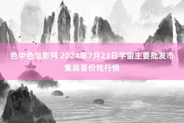 色中色电影网 2024年7月23日宇宙主要批发市集蒜薹价钱行情