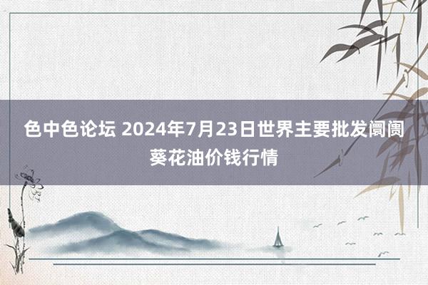 色中色论坛 2024年7月23日世界主要批发阛阓葵花油价钱行情