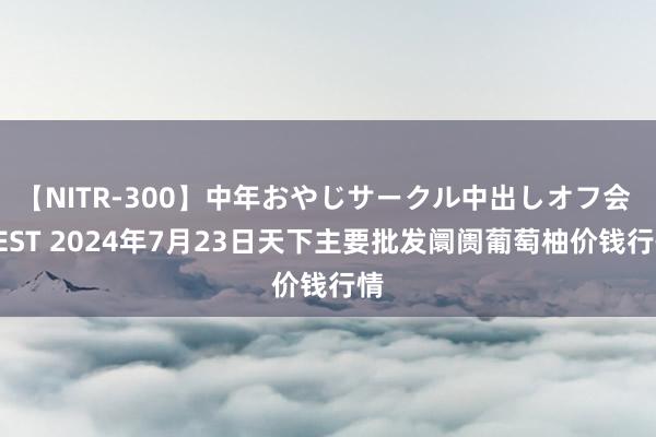 【NITR-300】中年おやじサークル中出しオフ会 BEST 2024年7月23日天下主要批发阛阓葡萄柚价钱行情