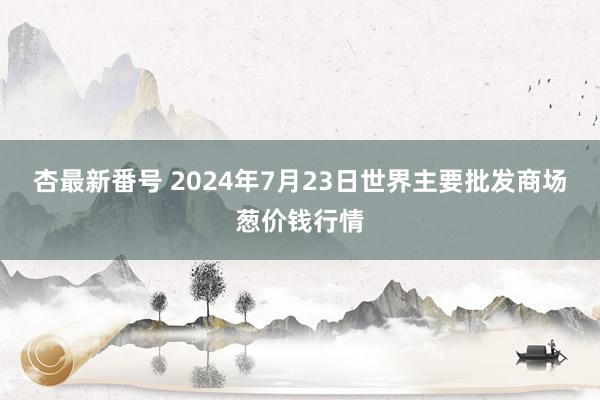 杏最新番号 2024年7月23日世界主要批发商场葱价钱行情