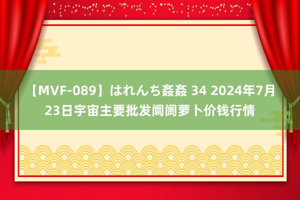 【MVF-089】はれんち姦姦 34 2024年7月23日宇宙主要批发阛阓萝卜价钱行情