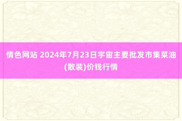 情色网站 2024年7月23日宇宙主要批发市集菜油(散装)价钱行情