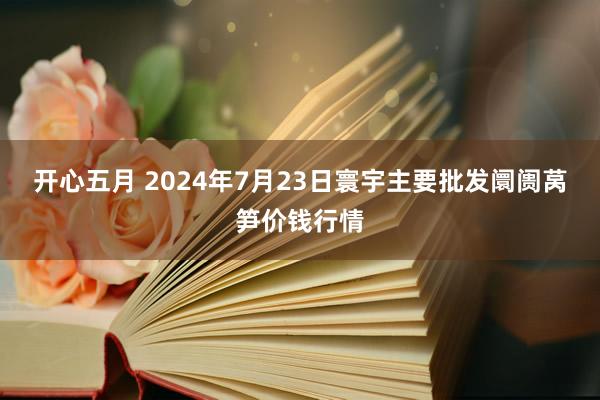 开心五月 2024年7月23日寰宇主要批发阛阓莴笋价钱行情