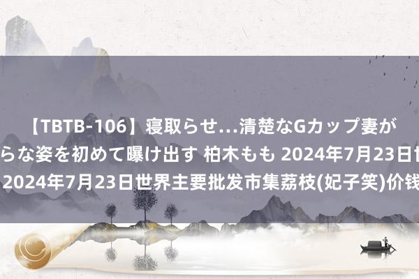 【TBTB-106】寝取らせ…清楚なGカップ妻が背徳感の快楽を知り淫らな姿を初めて曝け出す 柏木もも 2024年7月23日世界主要批发市集荔枝(妃子笑)价钱行情