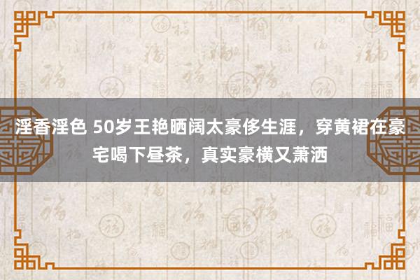 淫香淫色 50岁王艳晒阔太豪侈生涯，穿黄裙在豪宅喝下昼茶，真实豪横又萧洒