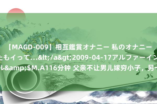 【MAGD-009】相互鑑賞オナニー 私のオナニーを見ながら、あなたもイって…</a>2009-04-17アルファーインターナショナル&$M.A116分钟 父亲不让男儿嫁穷小子，另一个巨室姑娘遴选嫁他，终成东谈主生赢家