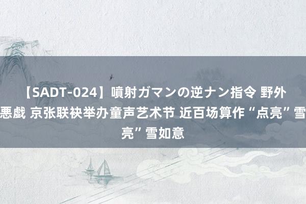 【SADT-024】噴射ガマンの逆ナン指令 野外浣腸悪戯 京张联袂举办童声艺术节 近百场算作“点亮”雪如意