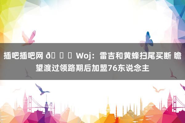 插吧插吧网 ?Woj：雷吉和黄蜂扫尾买断 瞻望渡过领路期后加盟76东说念主