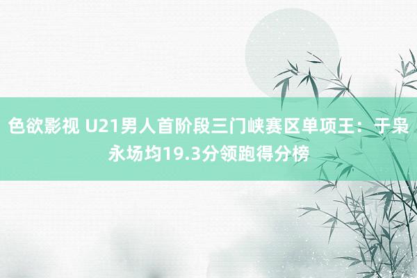 色欲影视 U21男人首阶段三门峡赛区单项王：于枭永场均19.3分领跑得分榜