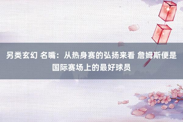 另类玄幻 名嘴：从热身赛的弘扬来看 詹姆斯便是国际赛场上的最好球员