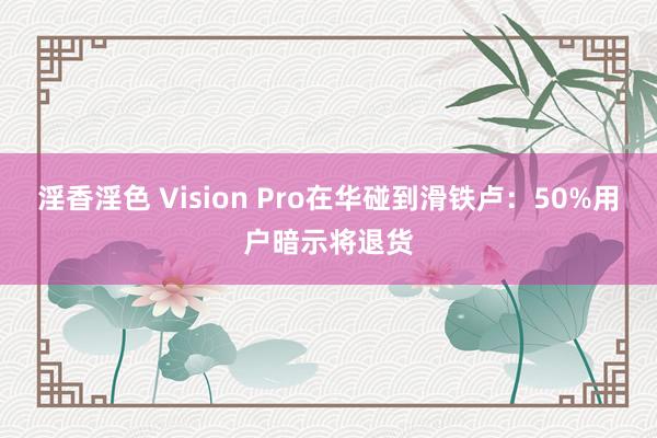 淫香淫色 Vision Pro在华碰到滑铁卢：50%用户暗示将退货