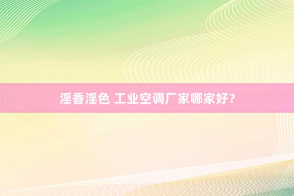 淫香淫色 工业空调厂家哪家好？