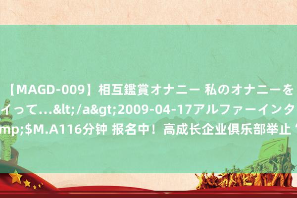 【MAGD-009】相互鑑賞オナニー 私のオナニーを見ながら、あなたもイって…</a>2009-04-17アルファーインターナショナル&$M.A116分钟 报名中！高成长企业俱乐部举止“上新”：7月31日在深圳“向太空要出产力”