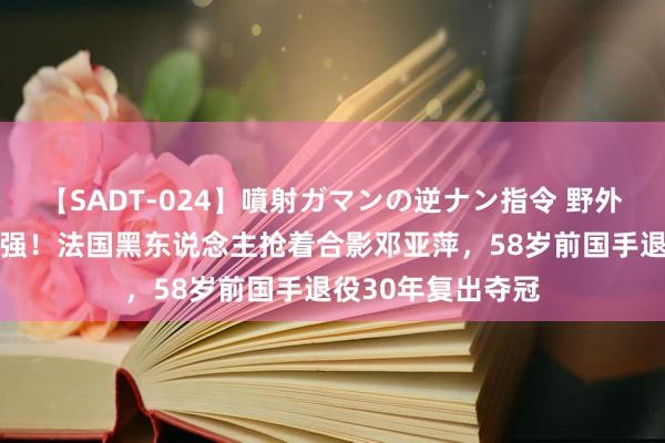 【SADT-024】噴射ガマンの逆ナン指令 野外浣腸悪戯 国乒太强！法国黑东说念主抢着合影邓亚萍，58岁前国手退役30年复出夺冠