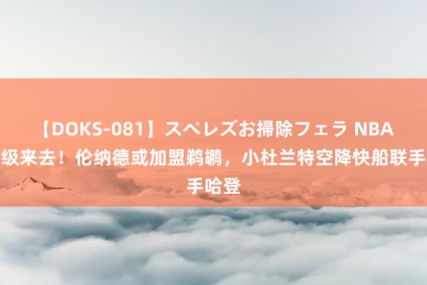 【DOKS-081】スペレズお掃除フェラ NBA史诗级来去！伦纳德或加盟鹈鹕，小杜兰特空降快船联手哈登