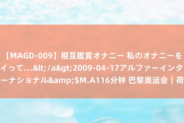 【MAGD-009】相互鑑賞オナニー 私のオナニーを見ながら、あなたもイって…</a>2009-04-17アルファーインターナショナル&$M.A116分钟 巴黎奥运会｜荷兰代表团金牌数有望革命高