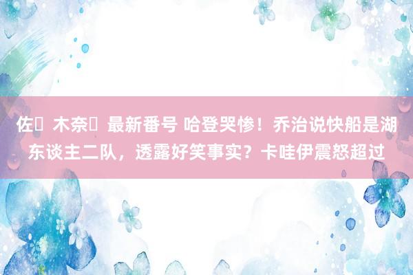 佐々木奈々最新番号 哈登哭惨！乔治说快船是湖东谈主二队，透露好笑事实？卡哇伊震怒超过