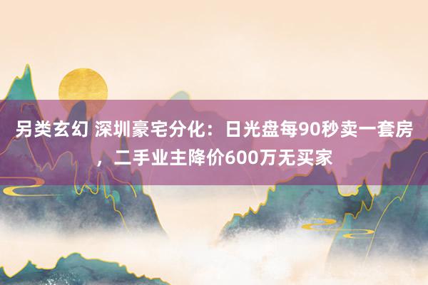 另类玄幻 深圳豪宅分化：日光盘每90秒卖一套房，二手业主降价600万无买家