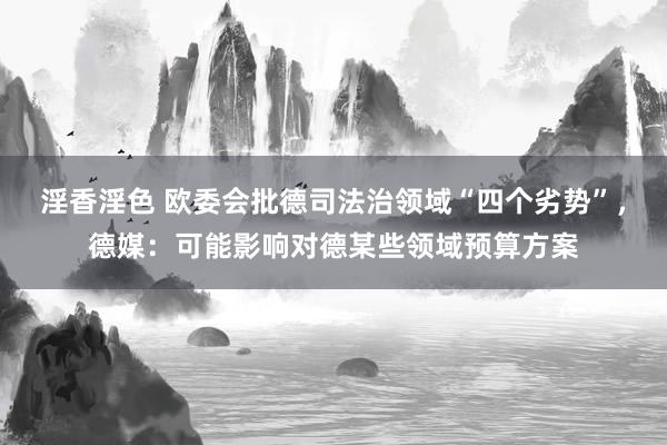 淫香淫色 欧委会批德司法治领域“四个劣势”，德媒：可能影响对德某些领域预算方案