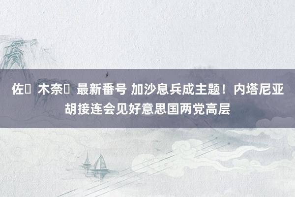 佐々木奈々最新番号 加沙息兵成主题！内塔尼亚胡接连会见好意思国两党高层