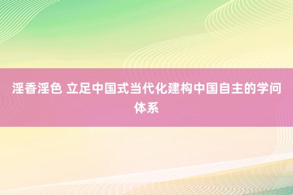 淫香淫色 立足中国式当代化建构中国自主的学问体系