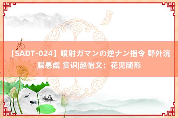 【SADT-024】噴射ガマンの逆ナン指令 野外浣腸悪戯 赏识|赵怡文：花见随形