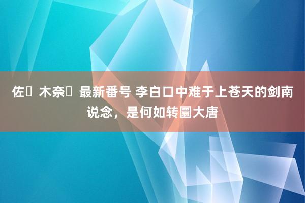 佐々木奈々最新番号 李白口中难于上苍天的剑南说念，是何如转圜大唐