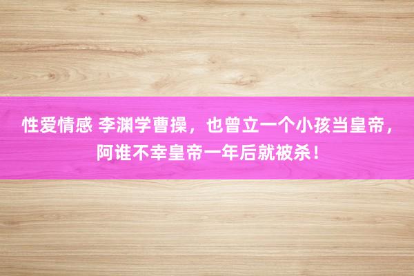 性爱情感 李渊学曹操，也曾立一个小孩当皇帝，阿谁不幸皇帝一年后就被杀！