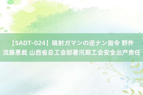 【SADT-024】噴射ガマンの逆ナン指令 野外浣腸悪戯 山西省总工会部署汛期工会安全出产责任