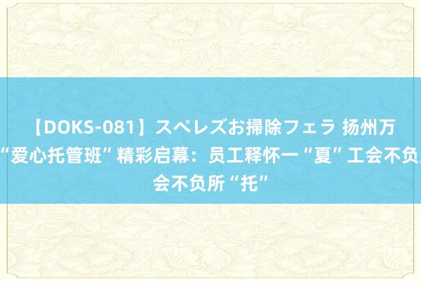 【DOKS-081】スペレズお掃除フェラ 扬州万般暑期“爱心托管班”精彩启幕：员工释怀一“夏”工会不负所“托”