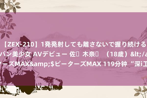 【ZEX-210】1発発射しても離さないで握り続けるチ○ポ大好きパイパン美少女 AVデビュー 佐々木奈々 （18歳）</a>2014-01-15ピーターズMAX&$ピーターズMAX 119分钟 “深i工”APP认真上线，新作事阵势作事者权益保险喜+1