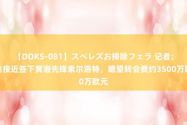 【DOKS-081】スペレズお掃除フェラ 记者：马竞接近签下黄潜先锋索尔洛特，瞻望转会费约3500万欧元