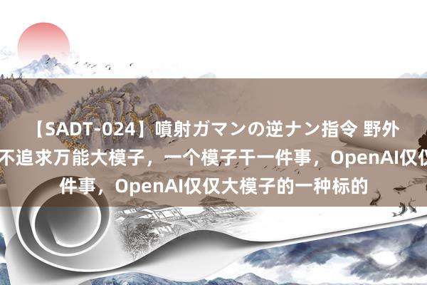 【SADT-024】噴射ガマンの逆ナン指令 野外浣腸悪戯 周鸿祎：不追求万能大模子，一个模子干一件事，OpenAI仅仅大模子的一种标的