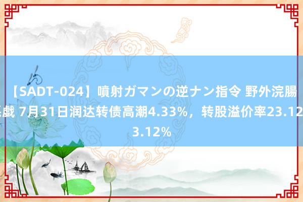 【SADT-024】噴射ガマンの逆ナン指令 野外浣腸悪戯 7月31日润达转债高潮4.33%，转股溢价率23.12%