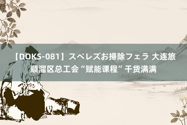 【DOKS-081】スペレズお掃除フェラ 大连旅顺溜区总工会“赋能课程”干货满满