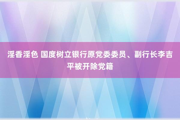 淫香淫色 国度树立银行原党委委员、副行长李吉平被开除党籍