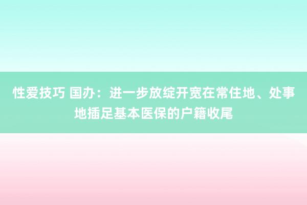 性爱技巧 国办：进一步放绽开宽在常住地、处事地插足基本医保的户籍收尾