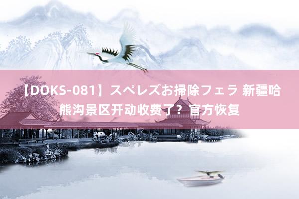 【DOKS-081】スペレズお掃除フェラ 新疆哈熊沟景区开动收费了？官方恢复