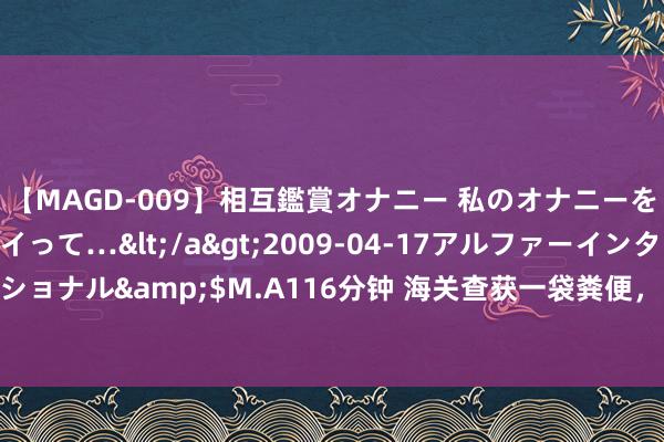 【MAGD-009】相互鑑賞オナニー 私のオナニーを見ながら、あなたもイって…</a>2009-04-17アルファーインターナショナル&$M.A116分钟 海关查获一袋粪便，的确被用作念治病柔润“偏方”？