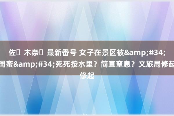 佐々木奈々最新番号 女子在景区被&#34;闺蜜&#34;死死按水里？简直窒息？文旅局修起