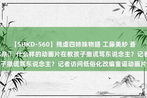 【SHKD-560】残虐四姉妹物語 工藤美紗 蒼井さくら 中谷美結 佐々木奈々 什么样的动画片在教孩子撒谎骂东说念主？记者访问低俗化改编童谣动画片情状