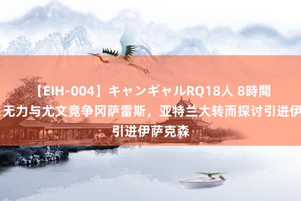 【EIH-004】キャンギャルRQ18人 8時間 意媒：无力与尤文竞争冈萨雷斯，亚特兰大转而探讨引进伊萨克森