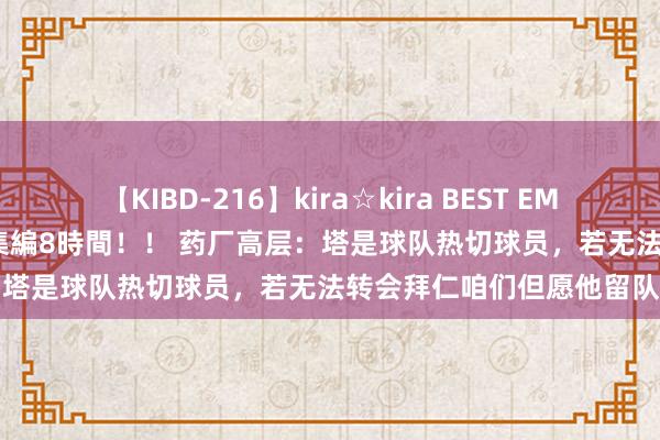 【KIBD-216】kira☆kira BEST EMIRI-中出し性交20発超え-総集編8時間！！ 药厂高层：塔是球队热切球员，若无法转会拜仁咱们但愿他留队续约