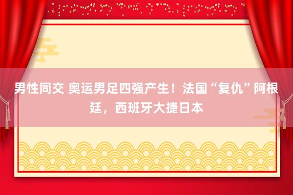 男性同交 奥运男足四强产生！法国“复仇”阿根廷，西班牙大捷日本