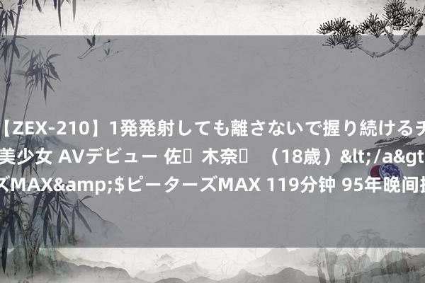 【ZEX-210】1発発射しても離さないで握り続けるチ○ポ大好きパイパン美少女 AVデビュー 佐々木奈々 （18歳）</a>2014-01-15ピーターズMAX&$ピーターズMAX 119分钟 95年晚间捉泥鳅撞破村花耽溺， 她骂我: 臭流氓， 你不娶我这事没完